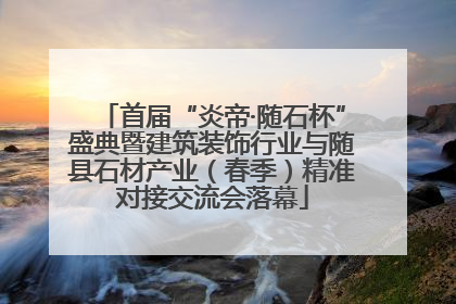 首届“炎帝·随石杯”盛典暨建筑装饰行业与随县石材产业（春季）精准对接交流会落幕