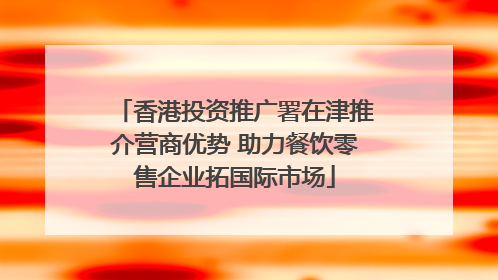 香港投资推广署在津推介营商优势 助力餐饮零售企业拓国际市场