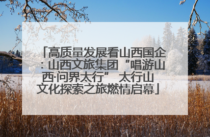 高质量发展看山西国企：山西文旅集团“唱游山西·问界太行” 太行山文化探索之旅燃情启幕
