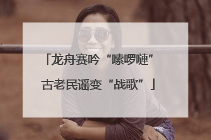 龙舟赛吟“嗦啰嗹” 古老民谣变“战歌”