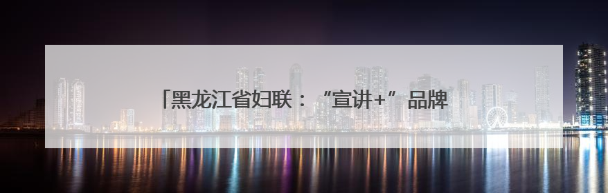 黑龙江省妇联：“宣讲+”品牌出圈 最北“巾帼红”活力迸发