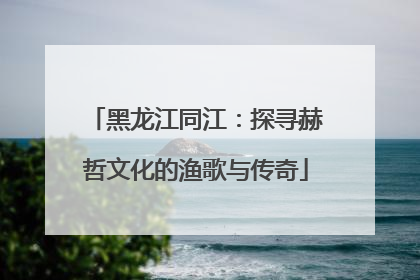 黑龙江同江：探寻赫哲文化的渔歌与传奇