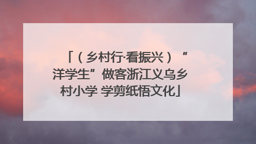 （乡村行·看振兴）“洋学生”做客浙江义乌乡村小学 学剪纸悟文化
