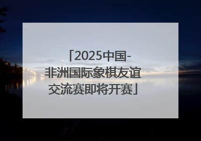 2025中国-非洲国际象棋友谊交流赛即将开赛