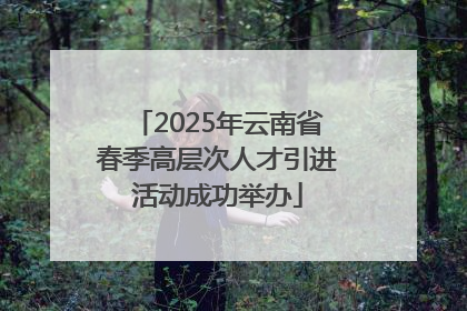 2025年云南省春季高层次人才引进活动成功举办