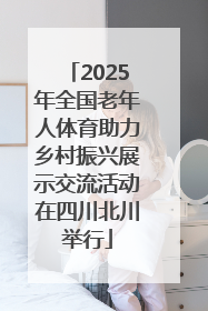 2025年全国老年人体育助力乡村振兴展示交流活动在四川北川举行