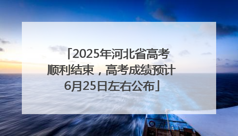 2025年河北省高考顺利结束，高考成绩预计6月25日左右公布