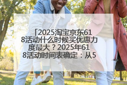 2025淘宝京东618活动什么时候买优惠力度最大？2025年618活动时间表确定：从5月13日20:00至6月18日24时