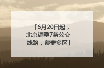 6月20日起，北京调整7条公交线路，覆盖多区