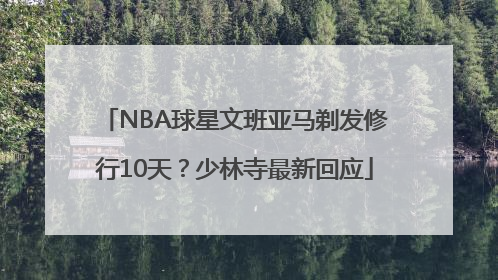 NBA球星文班亚马剃发修行10天？少林寺最新回应